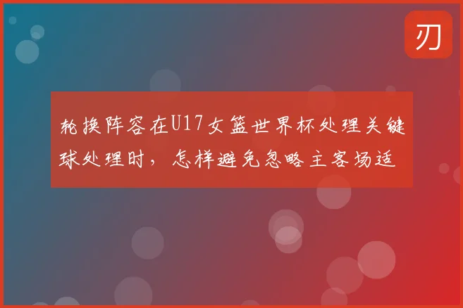 轮换阵容在U17女篮世界杯处理关键球处理时，怎样避免忽略主客场适应